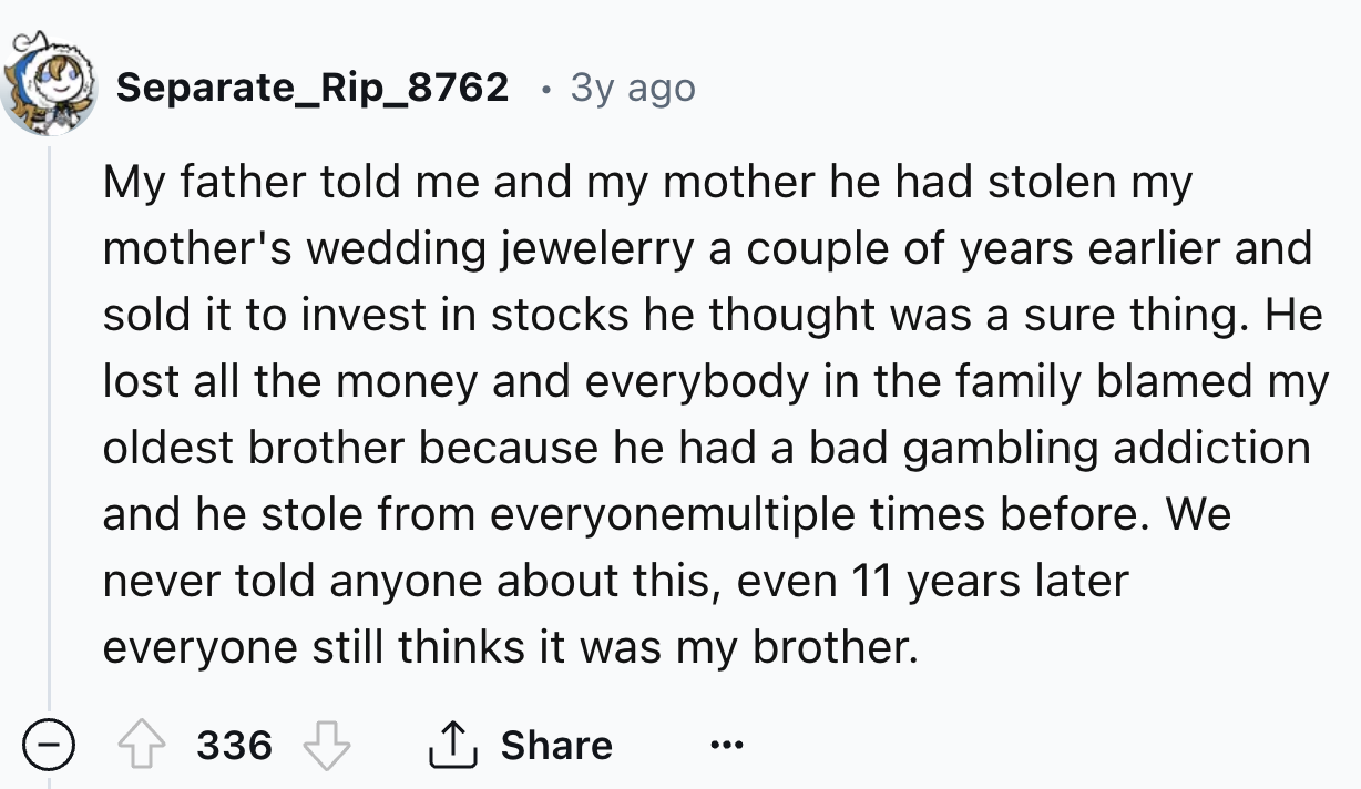 number - Separate_Rip_8762 3y ago My father told me and my mother he had stolen my mother's wedding jewelerry a couple of years earlier and sold it to invest in stocks he thought was a sure thing. He lost all the money and everybody in the family blamed m